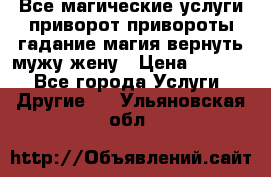 Все магические услуги приворот привороты гадание магия вернуть мужу жену › Цена ­ 1 000 - Все города Услуги » Другие   . Ульяновская обл.